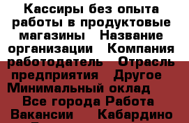 Кассиры без опыта работы в продуктовые магазины › Название организации ­ Компания-работодатель › Отрасль предприятия ­ Другое › Минимальный оклад ­ 1 - Все города Работа » Вакансии   . Кабардино-Балкарская респ.